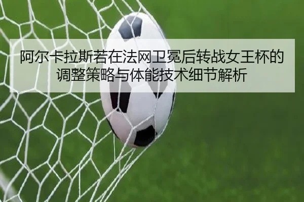 阿尔卡拉斯若在法网卫冕后转战女王杯的调整策略与体能技术细节解析