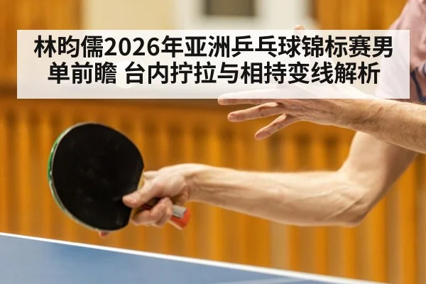 林昀儒2026年亚洲乒乓球锦标赛男单前瞻 台内拧拉与相持变线解析